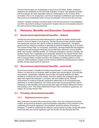 Blake, Cassels & Graydon LLP Page 81
Common law principles are not applicable in the province of Quebec. Rather, employers’
obligations are established by the Civil Code of Québec. However, that legislation provides
that an employee can claim reasonable notice (or compensation in lieu of notice) of the
termination of his or her employment, such that an employee’s entitlements upon dismissal in
that province are substantially similar to those of employees in the common law provinces.
However, Canadian employers should be aware of the fact that there are unique legislative
and other requirements relating to employment in Quebec that are not necessarily present in
the common law provinces and territories.
Pensions, Benefits and Executive Compensation3.
3.1 Government-administered benefits – federal
Canada has many government-administered pension, benefit and welfare programs that
provide a minimum degree of social security. Old Age Security provides pensions payable
from general tax revenues from age 65, subject to residence requirements. The federal
government has introduced measures to gradually increase the eligibility age to 67 by 2029.
The Canada Pension Plan is a compulsory, contributory, earnings-related plan that applies to
employees and self-employed individuals and provides basic retirement, survivor benefits,
death, and long-term disability benefits. For individuals employed or resident in Quebec, the
Quebec Pension Plan is applicable and is essentially identical to the Canada Pension Plan.
The federal Employment Insurance Program (EI) pays a 15-week sickness benefit equal to
55% of average weekly insurable earnings in the employee’s qualifying weeks to a fixed
maximum. Most employers contract out of EI sickness benefits by providing equal or superior
benefits, thereby reducing their EI premiums.
3.2 Government-administered benefits – provincial
All provinces maintain a hospital and medical insurance plan. In some cases, including in
Ontario, it is financed by an employer health tax based upon annual payroll. Provinces also
have workers’ compensation legislation that provides non-taxable disability and death
benefits for accidents that are work related, and which replaces the employee’s right to take
legal action against the employer in connection with work-related injuries. Workers’
compensation is funded by employer contributions determined on an industrywide basis,
depending on accident experience. The Ontario government has announced that it will be
introducing a new mandatory provincial pension plan called the Ontario Retirement Pension
Plan starting in 2017. The Ontario Retirement Pension Plan is intended to supplement, not
replace, the Canada Pension Plan.
3.3 Privately administered benefits
Registered pension plans3.3.1
Many employers voluntarily offer private pension plans. They, like employment and labour
matters, are governed by federal or provincial legislation depending on the jurisdiction of the
undertaking and must be registered in the jurisdiction where the plurality of members is
employed. To qualify for preferential tax treatment, pension plans must also comply with federal
income tax laws and must be registered under the Income Tax Act (Canada) (the ITA).
 