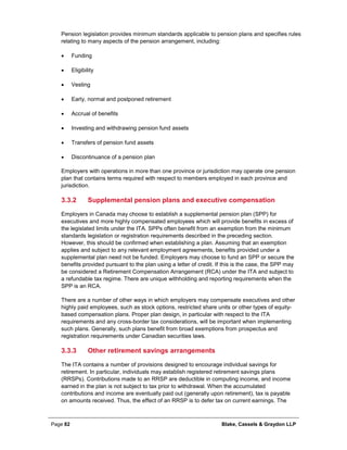 Page 82 Blake, Cassels & Graydon LLP
Pension legislation provides minimum standards applicable to pension plans and specifies rules
relating to many aspects of the pension arrangement, including:
• Funding
• Eligibility
• Vesting
• Early, normal and postponed retirement
• Accrual of benefits
• Investing and withdrawing pension fund assets
• Transfers of pension fund assets
• Discontinuance of a pension plan
Employers with operations in more than one province or jurisdiction may operate one pension
plan that contains terms required with respect to members employed in each province and
jurisdiction.
Supplemental pension plans and executive compensation3.3.2
Employers in Canada may choose to establish a supplemental pension plan (SPP) for
executives and more highly compensated employees which will provide benefits in excess of
the legislated limits under the ITA. SPPs often benefit from an exemption from the minimum
standards legislation or registration requirements described in the preceding section.
However, this should be confirmed when establishing a plan. Assuming that an exemption
applies and subject to any relevant employment agreements, benefits provided under a
supplemental plan need not be funded. Employers may choose to fund an SPP or secure the
benefits provided pursuant to the plan using a letter of credit. If this is the case, the SPP may
be considered a Retirement Compensation Arrangement (RCA) under the ITA and subject to
a refundable tax regime. There are unique withholding and reporting requirements when the
SPP is an RCA.
There are a number of other ways in which employers may compensate executives and other
highly paid employees, such as stock options, restricted share units or other types of equity-
based compensation plans. Proper plan design, in particular with respect to the ITA
requirements and any cross-border tax considerations, will be important when implementing
such plans. Generally, such plans benefit from broad exemptions from prospectus and
registration requirements under Canadian securities laws.
Other retirement savings arrangements3.3.3
The ITA contains a number of provisions designed to encourage individual savings for
retirement. In particular, individuals may establish registered retirement savings plans
(RRSPs). Contributions made to an RRSP are deductible in computing income, and income
earned in the plan is not subject to tax prior to withdrawal. When the accumulated
contributions and income are eventually paid out (generally upon retirement), tax is payable
on amounts received. Thus, the effect of an RRSP is to defer tax on current earnings. The
 