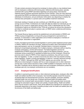 Blake, Cassels & Graydon LLP Page 83
ITA also contains provisions that permit an employer to share profits on a tax-sheltered basis
with its employees (a deferred profit-sharing plan). Deferred profit-sharing plans, typically
combined with a group RRSP (see below regarding such group plans), have become
relatively popular employer-sponsored retirement income vehicles. There are many technical
rules governing RRSPs and deferred profit-sharing plans, including the timing and method of
withdrawal of contributions, annual contribution limits (which vary depending on whether the
individual also participates in a pension plan) and qualified investment restrictions.
Individuals residing in Canada can also contribute up to C$5,500 per year to a tax-free
savings account (TFSA). Contributions are made with after-tax dollars but individuals are not
taxable on any income or capital gains earned in their TFSA or withdrawals from the TFSA.
Contributions made by an individual to their TFSA will not reduce the amount the individual is
permitted to contribute annually to a pension plan, an RRSP and/or a deferred profit-sharing
plan under the ITA.
The Canada Revenue Agency permits the establishment and administration of RRSPs and
TFSAs as group arrangements, as long as the group arrangement is sponsored by an
employer, an association or other organization and is limited to employees or members of
that employer, association or organization.
In 2012, the federal government enacted legislation to permit pooled registered pension plans
or PRPPs. PRPPs are intended to be large, capital-accumulation plans administered by third-
party administrators, such as, for example, Canadian banks or insurance companies,
allowing for broad-based participation from multiple employers, individuals (without requiring
employer participation), and the self-employed. The federal legislation permits the
establishment of PRPPs applicable to persons subject to the federal jurisdiction, such as
employees whose employment is regulated by federal law and their employers. Should the
provinces wish to allow for PRPPs in their respective jurisdictions, they will have to enact
their own legislation. To date, a number of provinces are well on their way towards enacting
similar legislation. Quebec currently has legislation in place for “voluntary retirement savings
plans” or “VRSPs”. Although the VRSP and PRPP regimes are very similar, the main
difference is that employers in Quebec with five or more employees and no other retirement
savings plan in place will be required to make a VRSP available to employees over the next
few years. Employers will be required to deduct and remit employee contributions (unless the
employee opts out), but employer contributions are not mandatory.
Employee benefit plans3.3.4
In addition to sponsoring pension plans or other retirement savings plans, employers often offer
health and welfare benefits to their employees. Such benefits typically include life insurance,
accidental death and dismemberment insurance, long-term disability, short-term disability,
extended health care and dental care. Employer-sponsored health and welfare plans
supplement the universal health care provided in Canada, which generally does not provide
coverage for prescription drugs or dental care outside a hospital setting. Health and welfare
plans may be insured or self-insured. There will be different tax implications for employers and
employees depending on the types of benefits provided under the health and welfare plan and
the structure of the health and welfare plan.
 