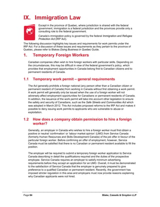 Page 84 Blake, Cassels & Graydon LLP
IX. Immigration Law
Except in the province of Quebec, where jurisdiction is shared with the federal
government, immigration is a federal jurisdiction and the provinces provide only a
consulting role to the federal government.
Canada’s immigration policy is governed by the federal Immigration and Refugee
Protection Act (IRP Act).
The following discussion highlights key issues and requirements for work permits under the
IRP Act. For a discussion of these issues and requirements as they pertain to the province of
Quebec, please refer to Blakes Doing Business in Quebec Guide.
Temporary Foreign Workers1.
Canadian companies often wish to hire foreign workers with particular skills. Depending on
the circumstances, this may be difficult in view of the federal government’s policy, which
provides that employment opportunities in Canada belong first to Canadian citizens and to
permanent residents of Canada.
1.1 Temporary work permit – general requirements
The Act generally prohibits a foreign national (any person other than a Canadian citizen or
permanent resident of Canada) from working in Canada without first obtaining a work permit.
A work permit will generally only be issued when the use of a foreign worker will not
adversely affect employment opportunities for Canadians or permanent residents of Canada.
In addition, the issuance of the work permit will take into account other legislation to ensure
the safety and security of Canadians, such as the Safe Streets and Communities Act which
was adopted in March 2012. This Act includes proposed reforms to the IRP Act and makes it
possible to deny issuing work permits to applicants who are vulnerable to abuse or
exploitation.
1.2 How does a company obtain permission to hire a foreign
worker?
Generally, an employer in Canada who wishes to hire a foreign worker must first obtain a
positive or neutral ‘confirmation’ or ‘labour market opinion’ (LMO) from Service Canada
(formerly Human Resources and Skills Development Canada) of the job offer in favour of the
particular foreign worker. Before confirming an offer of employment, however, Service
Canada must be satisfied that there is no Canadian or permanent resident available to fill the
position.
The employer will be required to submit a temporary foreign worker application to Service
Canada describing in detail the qualifications required and the duties of the prospective
employee. Service Canada requires an employer to satisfy minimum advertising
requirements before they accept an application for an LMO. Overall, it must be demonstrated
to the satisfaction of Service Canada that the employer is genuinely prepared to give
preference to a qualified Canadian or permanent resident. Recently, the government has
imposed stricter regulation in this area and employers must now provide reasons explaining
why Canadian applicants were not hired.
 