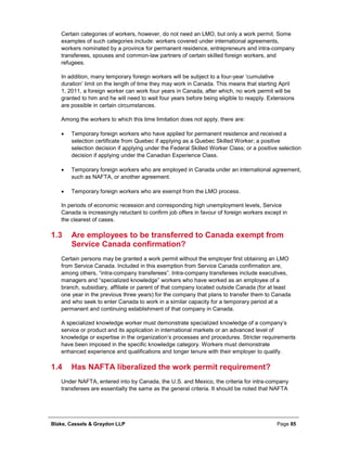 Blake, Cassels & Graydon LLP Page 85
Certain categories of workers, however, do not need an LMO, but only a work permit. Some
examples of such categories include: workers covered under international agreements,
workers nominated by a province for permanent residence, entrepreneurs and intra-company
transferees, spouses and common-law partners of certain skilled foreign workers, and
refugees.
In addition, many temporary foreign workers will be subject to a four-year ‘cumulative
duration’ limit on the length of time they may work in Canada. This means that starting April
1, 2011, a foreign worker can work four years in Canada, after which, no work permit will be
granted to him and he will need to wait four years before being eligible to reapply. Extensions
are possible in certain circumstances.
Among the workers to which this time limitation does not apply, there are:
• Temporary foreign workers who have applied for permanent residence and received a
selection certificate from Quebec if applying as a Quebec Skilled Worker; a positive
selection decision if applying under the Federal Skilled Worker Class; or a positive selection
decision if applying under the Canadian Experience Class.
• Temporary foreign workers who are employed in Canada under an international agreement,
such as NAFTA, or another agreement.
• Temporary foreign workers who are exempt from the LMO process.
In periods of economic recession and corresponding high unemployment levels, Service
Canada is increasingly reluctant to confirm job offers in favour of foreign workers except in
the clearest of cases.
1.3 Are employees to be transferred to Canada exempt from
Service Canada confirmation?
Certain persons may be granted a work permit without the employer first obtaining an LMO
from Service Canada. Included in this exemption from Service Canada confirmation are,
among others, “intra-company transferees”. Intra-company transferees include executives,
managers and “specialized knowledge” workers who have worked as an employee of a
branch, subsidiary, affiliate or parent of that company located outside Canada (for at least
one year in the previous three years) for the company that plans to transfer them to Canada
and who seek to enter Canada to work in a similar capacity for a temporary period at a
permanent and continuing establishment of that company in Canada.
A specialized knowledge worker must demonstrate specialized knowledge of a company’s
service or product and its application in international markets or an advanced level of
knowledge or expertise in the organization’s processes and procedures. Stricter requirements
have been imposed in the specific knowledge category. Workers must demonstrate
enhanced experience and qualifications and longer tenure with their employer to qualify.
1.4 Has NAFTA liberalized the work permit requirement?
Under NAFTA, entered into by Canada, the U.S. and Mexico, the criteria for intra-company
transferees are essentially the same as the general criteria. It should be noted that NAFTA
 