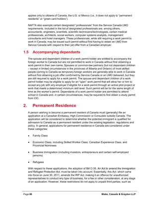 Page 86 Blake, Cassels & Graydon LLP
applies only to citizens of Canada, the U.S. or Mexico (i.e., it does not apply to “permanent
residents” or “green card holders”).
NAFTA also exempts certain designated “professionals” from the Service Canada LMO
requirements. Included in the list of designated professionals are, among others,
accountants, engineers, scientists, scientific technicians/technologists, certain medical
professionals, architects, social workers, computer systems analysts, management
consultants and hotel managers. These professionals, while still requiring a work permit to
work in Canada, may be issued such permit without first having to obtain an LMO from
Service Canada with respect to their job offer from a Canadian employer.
1.5 Accompanying dependants
The spouse and dependant children of a work permit holder are entitled to accompany the
foreign worker to Canada but are not permitted to work in Canada without first obtaining a
work permit in their own name. Spouses or common-law partners (but not dependant children
– except in limited circumstances in the provinces of Alberta and Ontario) of most skilled
people coming to Canada as temporary foreign workers are generally able to work in Canada
without first obtaining a job offer confirmed by Service Canada or an LMO delivered, but they
are still required to apply for a work permit. The spouse and dependant children of a work
permit holder may be eligible to apply for an “open” work permit that will allow her or him to
accept any job with any employer if eligible for a work permit through an active pilot project or
work that meets a determined minimum skill level. Such permit will be for the same length of
time as the worker’s permit. Dependants of a work permit holder are permitted to attend
school in Canada and, in certain circumstances, may be required to first obtain a study permit
from CIC.
Permanent Residence2.
A person wishing to become a permanent resident of Canada must (generally) file an
application at a Canadian Embassy, High Commission or Consulate outside Canada. The
application will be considered to determine whether the potential immigrant is qualified for
admission to Canada as a permanent resident under the existing legislation, regulations and
policy. In general, applications for permanent residence in Canada are considered under
these categories:
• Family Class
• Economic Class, including Skilled Worker Class, Canadian Experience Class, and
Provincial Nominees
• Business Immigration (including investors, entrepreneurs and certain self-employed
persons)
• Refugees
With respect to these applications, the adoption of Bill C-35, An Act to amend the Immigration
and Refugee Protection Act, must be taken into account. Essentially, this Act, which came
into force on June 30, 2011, amends the IRP Act, making it an offence for unauthorized
representatives to conduct any type of business, for a fee or other consideration, at any stage
of an application. However, these restrictions do not apply to unpaid third parties, such as
 