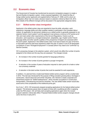 Page 88 Blake, Cassels & Graydon LLP
2.2 Economic class
The Government of Canada has transformed its economic immigration program to create a
fast and flexible immigration system. Under proposed legislation, CIC closed the files of
foreign skilled worker applicants who applied before February 27, 2008, and for whom an
immigration officer had not made a decision based on selection criteria by March 29, 2012.
More details of the different changes will be discussed in the appropriate categories below.
Skilled worker class immigration2.2.1
Applicants in the skilled worker class are expected to have the skills, education, work
experience, language ability and other qualities needed to participate in the Canadian labour
market. An application for permanent residence as a skilled worker is generally assessed on six
selection factors (“point system”) and the applicant must achieve a minimum of 67 points out of
100, and meet certain other requirements of the Act and Regulations. Factors such as
education, work experience, arranged employment, adaptability, age, English and/or French
language ability and other specific qualities of the prospective immigrant are assessed within
the point system. Applicants in the skilled worker class must have at least one year of full-time
or equivalent part-time paid work experience (within the past 10 years) in one of 29 designated
occupations or have “Arranged Employment” in Canada (which may need to be “confirmed” by
Service Canada).
CIC is proposing changes to the selection system, which would only affect the number of points
assigned to the criteria and the way they are assessed. The changes include:
• An increase in the number of points granted for language proficiency
• An increase in the number of points granted to younger immigrants
• A reduction in the number of years of education required to claim points for a trade or other
non-university credential
• A reduction in the total number of points that could be awarded for work experience.
In addition, it is planned that a modernized federal skilled worker program will be unveiled later
in 2012. This last was introduced for the purpose of filling Canada’s growing labour shortages in
construction, natural resources and similar industries. CIC intends to create a separate and
streamlined program for “skilled tradespersons”, which includes occupations in construction,
transportation, manufacturing and service industries. The new skilled trades stream would also
avoid some of the complexities of the traditional points grid.
As of July 1, 2012, CIC temporarily stopped accepting applications for the federal skilled worker
program. This temporary pause does not apply to those with a qualifying job offer or applying
under the PhD stream. CIC will likely start accepting applications again when the revised
program selection criteria take effect. Proposed federal skilled worker program changes should
come into force in early 2013.
 