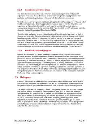Blake, Cassels & Graydon LLP Page 89
Canadian experience class2.2.2
The Canadian experience class is a permanent residence category for individuals with
experience in Canada. It was developed for temporary foreign workers or graduates from
qualifying post-secondary education in Canada with Canadian work experience.
Under the temporary foreign workers stream, an applicant must have acquired in Canada within
the 36 months before the date the application is made, at least 24 months of full-time work
experience or the equivalent in part-time work experience, in a skill level considered
managerial, professional, skilled or technical (Skill Type 0, or Skill Level A or B as set out in the
Canadian National Occupational Classification (NOC).
Under the post-graduation stream, the applicant must have completed a program of study in
Canada and obtained a Canadian educational credential (e.g., diploma, degree or certificate),
have been enrolled full-time in this program of study or training for at least two years and
acquired in Canada at least 12 months of full-time work experience or the equivalent in part-
time work experience in a qualifying occupational level, within the 24 months before the date
the application is made. Both streams require applicants to demonstrate that they have met
minimum language requirements in one of Canada’s official languages, English or French.
Provincial nominee program2.2.3
Persons who immigrate to Canada under the provincial nominee program have the skills,
education and work experience needed to make an immediate economic contribution to the
province or territory that nominates them. These individuals are ready to establish themselves
successfully as permanent residents of Canada. To apply to the provincial nominee program,
applicants must be nominated by a Canadian province or territory. The criteria for provincial
nomination are determined by the individual provinces and territories and can change without
notice. Applicants nominated by a province or territory have to make a separate application to
CIC for permanent residence. A CIC officer will then assess the application based on Canadian
immigration regulations. Provincial nominees are not assessed on the six selection factors of
the federal skilled workers program.
2.3 Refugees
Canada’s commitment to uphold its humanitarian tradition with respect to the displaced and
the persecuted is stated in the objectives of the IRP Act. The legislation makes provision for
refugees and special groups whose admission is to be facilitated on humanitarian grounds.
The adoption of a new bill, Protecting Canada’s Immigration System Act, proposes changes
that build on reforms to the asylum system passed in June 2010 as part of the Balanced
Refugee Reform Act. The measures of the new bill, which came into effect as of June 28,
2012, aim to address human smuggling, and add the requirement to include biometric data
as part of a temporary resident visa, work permit, and study permit application. More
importantly, it provides faster protection to those who genuinely need refuge, and faster
removal for those who do not. The Minister of Public Safety will also be able to designate the
arrival of a group of persons into Canada as an irregular arrival, and make those involved
subject to the Act’s measures.
 