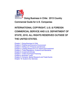 Doing Business in Chile: 2013 Country
Commercial Guide for U.S. Companies
INTERNATIONAL COPYRIGHT, U.S. & FOREIGN
COMMERCIAL SERVICE AND U.S. DEPARTMENT OF
STATE, 2010. ALL RIGHTS RESERVED OUTSIDE OF
THE UNITED STATES.
Chapter 1: Doing Business In Chile
Chapter 2: Political and Economic Environment
Chapter 3: Selling U.S. Products and Services
Chapter 4: Leading Sectors for U.S. Export and Investment
Chapter 5: Trade Regulations, Customs and Standards
Chapter 6: Investment Climate
Chapter 7: Trade and Project Financing
Chapter 8: Business Travel
Chapter 9: Contacts, Market Research and Trade Events
Chapter 10: Guide to Our Services
 