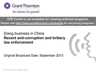CPE Credit is not available for viewing archived programs.
Please visit http://www.grantthornton.com/events for upcoming programs.

Doing business in China
Recent anti-corruption and bribery
law enforcement

Original Broadcast Date: September 2013

© Grant Thornton LLP. All rights reserved.

 