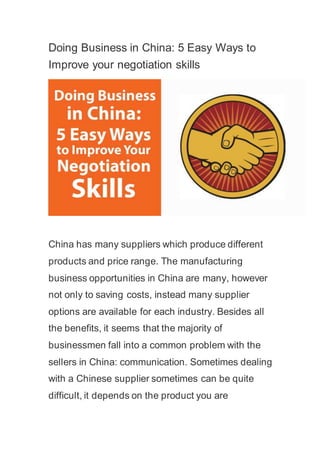 Doing Business in China: 5 Easy Ways to
Improve your negotiation skills
China has many suppliers which produce different
products and price range. The manufacturing
business opportunities in China are many, however
not only to saving costs, instead many supplier
options are available for each industry. Besides all
the benefits, it seems that the majority of
businessmen fall into a common problem with the
sellers in China: communication. Sometimes dealing
with a Chinese supplier sometimes can be quite
difficult, it depends on the product you are
 
