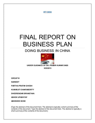 IIFT ,INDIA
FINAL REPORT ON
BUSINESS PLAN
DOING BUSINESS IN CHINA
UNDER GUIDANCE OF DR. PRABIR KUMAR DASS
5/25/2013
GROUP III
NAVNEET
PARTHA PRATIM GHOSH
KUMARJIT CHAKRABORTY
DHEERENDAR SRIVASTAVA
ASHOK UPADHYAY
ABHISHEK BOSE
[Type the abstract of the document here. The abstract is typically a short summary of the
contents of the document. Type the abstract of the document here. The abstract is typically a
short summary of the contents of the document.]
 