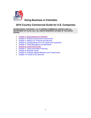 1
Doing Business in Colombia:
2014 Country Commercial Guide for U.S. Companies
INTERNATIONAL COPYRIGHT, U.S. & FOREIGN COMMERCIAL SERVICE AND U.S.
DEPARTMENT OF STATE, 2014. ALL RIGHTS RESERVED OUTSIDE OF THE UNITED
STATES.
• Chapter 1: Doing Business In Colombia
• Chapter 2: Political and Economic Environment
• Chapter 3: Selling U.S. Products and Services
• Chapter 4: Leading Sectors for U.S. Export and Investment
• Chapter 5: Trade Regulations and Standards
• Chapter 6: Investment Climate
• Chapter 7: Trade and Project Financing
• Chapter 8: Business Travel
• Chapter 9: Contacts, Market Research and Trade Events
• Chapter 10: Guide to Our Services
 