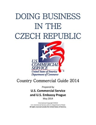DOING BUSINESS
IN THE
CZECH REPUBLIC
Country Commercial Guide 2014
Prepared by
U.S. Commercial Service
and U.S. Embassy Prague
May 2014
International Copyright ©2014
U.S. Commercial Service and U.S. Department of State
All rights reserved outside the United States of America.
 