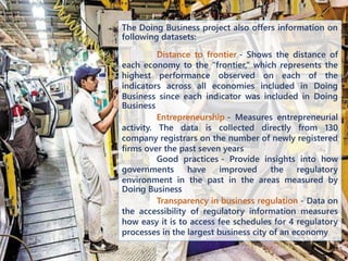 The Doing Business project also offers information on
following datasets:
Distance to frontier - Shows the distance of
each economy to the “frontier,” which represents the
highest performance observed on each of the
indicators across all economies included in Doing
Business since each indicator was included in Doing
Business
Entrepreneurship - Measures entrepreneurial
activity. The data is collected directly from 130
company registrars on the number of newly registered
firms over the past seven years
Good practices - Provide insights into how
governments have improved the regulatory
environment in the past in the areas measured by
Doing Business
Transparency in business regulation - Data on
the accessibility of regulatory information measures
how easy it is to access fee schedules for 4 regulatory
processes in the largest business city of an economy
 