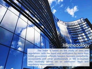 Methodology
The index is based on the study of laws and
regulations, with the input and verification by more than
9,600 government officials, lawyers, business consultants,
accountants and other professionals in 185 economies
who routinely advise on or administer legal and
regulatory requirements.
 