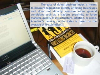 The ease of doing business index is meant
to measure regulations directly affecting businesses
and does not directly measure more general
conditions such as a nation's proximity to large
markets, quality of infrastructure, inflation, or crime.
A nation's ranking on the index is based on the
average of 10 subindices:
 