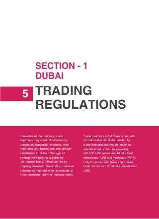 Trading
Regulations
5
International manufacturers and
exporters may conduct business by
concluding transactions directly with
importers and traders who are already
established in Dubai. This type of
arrangement may be suitable for
low-volume trade. However, for an
ongoing business relationship, overseas
companies may well want to consider a
more permanent form of representation.
Trade practices in UAE are in line with
normal international standards. As
a sophisticated market, full technical
specifications should be provided
with CIF UAE prices and Middle East
references. UAE is a member of WTO.
Only importers who have appropriate
trade licence can undertake imports into
UAE.
SECTION - 1
DUBAI
 