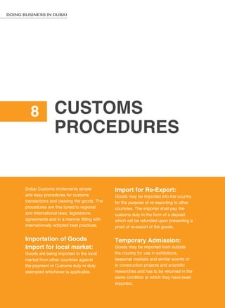 62
DOING BUSINESS IN DUBAI
Customs
Procedures
8
Dubai Customs implements simple
and easy procedures for customs
transactions and clearing the goods. The
procedures are fine tuned to regional
and international laws, legislations,
agreements and in a manner fitting with
internationally adopted best practices.
Importation of Goods
Import for local market:
Goods are being imported to the local
market from other countries against
the payment of Customs duty or duty
exempted whichever is applicable.
Import for Re-Export:
Goods may be imported into the country
for the purpose of re-exporting to other
countries. The importer shall pay the
customs duty in the form of a deposit
which will be refunded upon presenting a
proof of re-export of the goods.
Temporary Admission:
Goods may be imported from outside
the country for use in exhibitions,
seasonal markets and similar events or
in construction projects and scientific
researches and has to be returned in the
same condition at which they have been
imported.
 