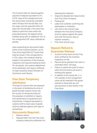 71
The Customs bills are cleared against
payment of deposit equivalent to 5%
of CIF value of the consignment and
the refund claim should be submitted
within 59 days from the bill date, but
the cargo must be exported within 30
days from the bill date. If the client has
failed to submit the claim within the
prescribed period, the deposit will be
forfeited along with an additional 10% of
the consignment CIF value collected as
penalty.
Upon presenting the documents listed
earlier at the Customs Centers, an Ex
Free Zone Export Bill (FZ Transit Out)
shall be issued. If the consignment is
in FCL status, the container shall be
loaded in the presence of the Customs
Inspectors and required sealing by them.
For all exports, the customs department
at the destination will require certificate
of origin issued by Dubai Chamber of
Commerce and Industry.
Free Zone Temporary
Admission
This type of customs bills are prepared
in the event of facilitating the entry of
goods through customs zones into
the country on temporary basis for
the purposes of exhibition or repairs
and maintenance of equipment and
machineries. A deposit equivalent to
customs tariff on total value of goods
shall be collected against such type of
transactions.
Documents Required:
Delivery advice.•	
Request letter from the Free zone•	
company stating the justification for
releasing the shipment.
Original & detailed item wise invoice•	
from Free Zone Company.
Packing list.•	
Letter from exhibitor confirming the•	
participation in exhibition.
Job card or the contract copy•	
between the Free Zone Company
and the repairer against the repair
work with the licence copy of
repairer company.
Free Zone licence copy.•	
Deposit Refund &
Guarantee Release
A proof of entry back into the Free•	
Zone certified by the Customs
Inspectors on site.
Refund will be granted if the claim is•	
submitted within 120 days.
Failure to submit the proof of return•	
within the time frame will result in
forfeiting the deposit.
In addition to the clause No. 3, a•	
10% penalty on the consignment
value will be collected if the goods
cleared on these bills are not
returned back to their facility in the
Free Zone.
 