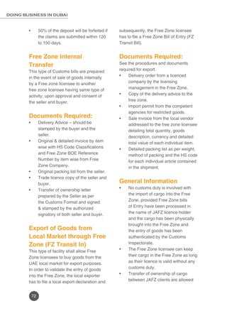 72
DOING BUSINESS IN DUBAI
50% of the deposit will be forfeited if•	
the claims are submitted within 120
to 150 days.
Free Zone Internal
Transfer
This type of Customs bills are prepared
in the event of sale of goods internally
by a Free zone licensee to another
free zone licensee having same type of
activity; upon approval and consent of
the seller and buyer.
Documents Required:
Delivery Advice – should be•	
stamped by the buyer and the
seller.
Original & detailed invoice by item•	
wise with HS Code Classifications
and Free Zone BOE Reference
Number by item wise from Free
Zone Company.
Original packing list from the seller.•	
Trade licence copy of the seller and•	
buyer.
Transfer of ownership letter•	
prepared by the Seller as per
the Customs Format and signed
& stamped by the authorized
signatory of both seller and buyer.
Export of Goods from
Local Market through Free
Zone (FZ Transit In)
This type of facility shall allow Free
Zone licensees to buy goods from the
UAE local market for export purposes.
In order to validate the entry of goods
into the Free Zone, the local exporter
has to file a local export declaration and
subsequently, the Free Zone licensee
has to file a Free Zone Bill of Entry (FZ
Transit Bill).
Documents Required:
See the procedures and documents
required for export.
Delivery order from a licenced•	
company by the licensing
management in the Free Zone.
Copy of the delivery advice to the•	
free zone.
Import permit from the competent•	
agencies for restricted goods.
Sale invoice from the local vendor•	
addressed to the free zone licensee
detailing total quantity, goods
description, currency and detailed
total value of each individual item.
Detailed packing list as per weight,•	
method of packing and the HS code
for each individual article contained
in the shipment.
General Information
No customs duty is involved with•	
the import of cargo into the Free
Zone, provided Free Zone bills
of Entry have been processed in
the name of JAFZ licence holder
and the cargo has been physically
brought into the Free Zone and
the entry of goods has been
authenticated by the Customs
Inspectorate.
The Free Zone licensee can keep•	
their cargo in the Free Zone as long
as their licence is valid without any
customs duty.
Transfer of ownership of cargo•	
between JAFZ clients are allowed
 