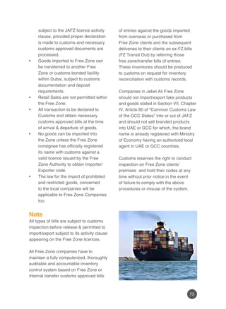 73
subject to the JAFZ licence activity
clause, provided proper declaration
is made to customs and necessary
customs approved documents are
processed.
Goods imported to Free Zone can•	
be transferred to another Free
Zone or customs bonded facility
within Dubai, subject to customs
documentation and deposit
requirements.
Retail Sales are not permitted within•	
the Free Zone.
All transaction to be declared to•	
Customs and obtain necessary
customs approved bills at the time
of arrival & departure of goods.
No goods can be imported into•	
the Zone unless the Free Zone
consignee has officially registered
its name with customs against a
valid licence issued by the Free
Zone Authority to obtain Importer/
Exporter code.
The law for the import of prohibited•	
and restricted goods, concerned
to the local companies will be
applicable to Free Zone Companies
too.
Note
All types of bills are subject to customs
inspection before release & permitted to
import/export subject to its activity clause
appearing on the Free Zone licences.
All Free Zone companies have to
maintain a fully computerized, thoroughly
auditable and accountable inventory
control system based on Free Zone or
internal transfer customs approved bills
of entries against the goods imported
from overseas or purchased from
Free Zone clients and the subsequent
deliveries to their clients on ex-FZ bills
(FZ Transit Out) by referring those
free zone/transfer bills of entries.
These inventories should be produced
to customs on request for inventory
reconciliation with customs records.
Companies in Jebel Ali Free Zone
should not import/export fake products
and goods stated in Section VII, Chapter
IV, Article 80 of “Common Customs Law
of the GCC States” into or out of JAFZ
and should not sell branded products
into UAE or GCC for which, the brand
name is already registered with Ministry
of Economy having an authorized local
agent in UAE or GCC countries.
Customs reserves the right to conduct
inspection on Free Zone clients’
premises and hold their codes at any
time without prior notice in the event
of failure to comply with the above
procedures or misuse of the system.
 