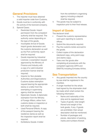 63
General Provisions
The importer must have obtained1.	
a valid importer code from Customs.
Goods must be in conformity with2.	
the activity of the licenced company.
Special Cases:3.	
Restricted Goods: Import•	
permission from the competent
authority shall be required. The
authority varies depending on
the type of the goods.
Incomplete Arrival of Goods:•	
Import goods declaration and
the customs declaration as well
as the Port conformity report
shall be required
Goods imported by Industrial•	
Licences: e-exemption request
approved by the Ministry of
Finance and Industry with
a copy of a valid industrial
production licence shall be
required.
Imports for Non-dutiable•	
Authorities and Organizations:
Customs duties exemption
request bearing the appropriate
stamp or a letter from the
exempting or supervising
agency shall be required.
Diplomatic Goods: A diplomatic•	
exemption from the Ministry
of Foreign Affairs, either from
customs duties or inspection or
both shall be required.
Used Personal Effects: A copy•	
of the passport bearing the
residence stamp as well as
the inspection report shall be
required.
Exhibitions Goods: A letter•	
from the exhibition’s organising
agency including a deposit
shall be required.
The goods may be subject to4.	
inspection prior to their final release.
Import of Goods
The declarant shall:
Present the customs representative•	
card upon reporting to customs
offices.
Submit the documents required.•	
Pay the customs duties accrued to•	
the goods.
Collect copies of the declaration•	
(declarant copy, entry point copy
and claims copy).
Take over the goods after•	
completing all procedures with the
competent agencies (DPA and
DNATA) including Emirates Airline.
Sea Transportation
Any goods imported into the country•	
by sea shall be registered in the
manifest.
A single manifest for the whole•	
load signed by the shipmaster shall
be made which shall contain the
following information:
Name and nationality of the•	
ship and its registered load.
Types of goods, total weight•	
thereof and weight of the
bulk goods, if any. If goods
are prohibited, their actual
description shall be mentioned.
Number of packages and•	
pieces, description of packing,
marks and numbers thereof.
 