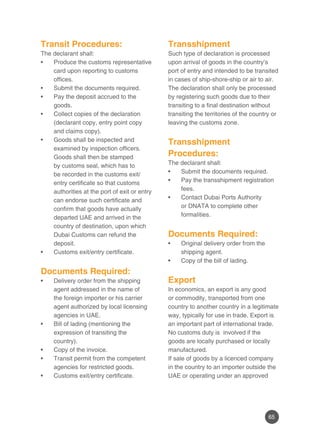65
Transit Procedures:
The declarant shall:
Produce the customs representative•	
card upon reporting to customs
offices.
Submit the documents required.•	
Pay the deposit accrued to the•	
goods.
Collect copies of the declaration•	
(declarant copy, entry point copy
and claims copy).
Goods shall be inspected and•	
examined by inspection officers.
Goods shall then be stamped
by customs seal, which has to
be recorded in the customs exit/
entry certificate so that customs
authorities at the port of exit or entry
can endorse such certificate and
confirm that goods have actually
departed UAE and arrived in the
country of destination, upon which
Dubai Customs can refund the
deposit.
Customs exit/entry certificate.•	
	
Documents Required:
Delivery order from the shipping•	
agent addressed in the name of
the foreign importer or his carrier
agent authorized by local licensing
agencies in UAE.
Bill of lading (mentioning the•	
expression of transiting the
country).
Copy of the invoice.•	
Transit permit from the competent•	
agencies for restricted goods.
Customs exit/entry certificate.•	
Transshipment
Such type of declaration is processed
upon arrival of goods in the country’s
port of entry and intended to be transited
in cases of ship-shore-ship or air to air.
The declaration shall only be processed
by registering such goods due to their
transiting to a final destination without
transiting the territories of the country or
leaving the customs zone.
Transshipment
Procedures:
The declarant shall:
Submit the documents required.•	
Pay the transshipment registration•	
fees.
Contact Dubai Ports Authority•	
or DNATA to complete other
formalities.
	
Documents Required:
Original delivery order from the•	
shipping agent.
Copy of the bill of lading.•	
Export
In economics, an export is any good
or commodity, transported from one
country to another country in a legitimate
way, typically for use in trade. Export is
an important part of international trade.
No customs duty is involved if the
goods are locally purchased or locally
manufactured.
If sale of goods by a licenced company
in the country to an importer outside the
UAE or operating under an approved
 