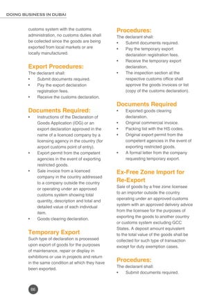 66
DOING BUSINESS IN DUBAI
customs system with the customs
administration, no customs duties shall
be collected since the goods are being
exported from local markets or are
locally manufactured.
Export Procedures:
The declarant shall:
Submit documents required.•	
Pay the export declaration•	
registration fees.
Receive the customs declaration.•	
	
Documents Required:
Instructions of the Declaration of•	
Goods Application (IDG) or an
export declaration approved in the
name of a licenced company by a
licensing agency in the country (for
airport customs point of entry).
Export permit from the competent•	
agencies in the event of exporting
restricted goods.
Sale invoice from a licenced•	
company in the country addressed
to a company outside the country
or operating under an approved
customs system showing total
quantity, description and total and
detailed value of each individual
item.
Goods clearing declaration.•	
Temporary Export
Such type of declaration is processed
upon export of goods for the purposes
of maintenance, repair or display in
exhibitions or use in projects and return
in the same condition at which they have
been exported.
Procedures:
The declarant shall:
Submit documents required.•	
Pay the temporary export•	
declaration registration fees.
Receive the temporary export•	
declaration.
The inspection section at the•	
respective customs office shall
approve the goods invoices or list
(copy of the customs declaration).
Documents Required
Exported goods clearing•	
declaration.
Original commercial invoice.•	
Packing list with the HS codes.•	
Original export permit from the•	
competent agencies in the event of
exporting restricted goods.
A formal letter from the company•	
requesting temporary export.
Ex-Free Zone Import for
Re-Export
Sale of goods by a free zone licensee
to an importer outside the country
operating under an approved customs
system with an approved delivery advice
from the licensee for the purposes of
exporting the goods to another country
or customs system excluding GCC
States. A deposit amount equivalent
to the total value of the goods shall be
collected for such type of transaction
except for duty exemption cases.
Procedures:
The declarant shall:
Submit documents required.•	
 