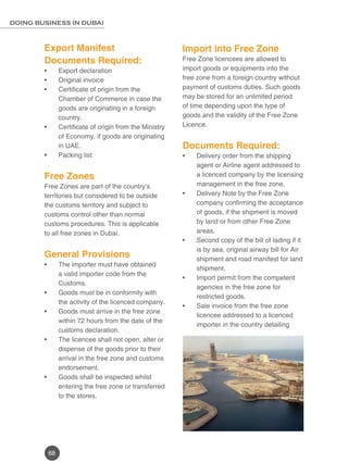 68
DOING BUSINESS IN DUBAI
Export Manifest
Documents Required:
Export declaration•	
Original invoice•	
Certificate of origin from the•	
Chamber of Commerce in case the
goods are originating in a foreign
country.
Certificate of origin from the Ministry•	
of Economy, if goods are originating
in UAE.
Packing list•	
Free Zones
Free Zones are part of the country’s
territories but considered to be outside
the customs territory and subject to
customs control other than normal
customs procedures. This is applicable
to all free zones in Dubai.
General Provisions
The importer must have obtained•	
a valid importer code from the
Customs.
Goods must be in conformity with•	
the activity of the licenced company.
Goods must arrive in the free zone•	
within 72 hours from the date of the
customs declaration.
The licencee shall not open, alter or•	
dispense of the goods prior to their
arrival in the free zone and customs
endorsement.
Goods shall be inspected whilst•	
entering the free zone or transferred
to the stores.
	
Import into Free Zone
Free Zone licencees are allowed to
import goods or equipments into the
free zone from a foreign country without
payment of customs duties. Such goods
may be stored for an unlimited period
of time depending upon the type of
goods and the validity of the Free Zone
Licence.
Documents Required:
Delivery order from the shipping•	
agent or Airline agent addressed to
a licenced company by the licensing
management in the free zone.
Delivery Note by the Free Zone•	
company confirming the acceptance
of goods, if the shipment is moved
by land or from other Free Zone
areas.
Second copy of the bill of lading if it•	
is by sea, original airway bill for Air
shipment and road manifest for land
shipment.
Import permit from the competent•	
agencies in the free zone for
restricted goods.
Sale invoice from the free zone•	
licencee addressed to a licenced
importer in the country detailing
 