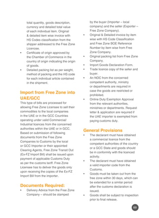 69
total quantity, goods description,
currency and detailed total value
of each individual item. Original
& detailed item wise invoice with
HS Codes classification from the
shipper addressed to the Free Zone
Licencee.
Certificate of origin approved by•	
the Chamber of Commerce in the
country of origin indicating the origin
of goods.
Detailed packing list as per weight,•	
method of packing and the HS code
for each individual article contained
in the shipment.
Import from Free Zone into
UAE/GCC
This type of bills are processed for
allowing Free Zone Licensee to sell their
commodities to the local companies
in the UAE or in the GCC Countries
operating under valid Commercial/
Industrial licences from the concerned
authorities within the UAE or in GCC.
Based on submission of following
documents from the Free Zone
Companies to Customs by the local
or GCC Importer or their appointed
Clearing Agents, Free Zone Transit Out
(Ex-FZ Import Bill) shall be issued upon
payment of applicable Customs Duty
as per the customs tariff. Free Zone
Licensee has to deliver the goods only
upon receiving the copies of the Ex-FZ
Import Bill from the importer.
Documents Required:
Delivery Advice from the Free Zone•	
Company – should be stamped
by the buyer (Importer – local
company) and the seller (Exporter –
Free Zone Company).
Original & Detailed invoice by item•	
wise with HS Code Classification
and Free Zone BOE Reference
Number by item wise from Free
Zone Company.
Original packing list from Free Zone•	
Company.
Import Goods Declaration Form.•	
Trade licence copy of the seller and•	
buyer.
An NOC from the concerned•	
competent authority, ministry
or departments are required in
case the goods are restricted or
prohibited.
Online Duty Exemption Approval•	
from the relevant authorities,
ministries or departments. Request
letter & application are required if
the UAE importer is exempted from
paying customs duty.
	
General Provisions
The declarant must have obtained•	
a commercial licence from the
competent authorities of the country
or a GCC State and goods should
be in conformity with the licenced
activity.
The declarant must have obtained•	
a valid importer code from the
Customs.
Goods must be taken out from the•	
free zone within 30 days, which can
be extended for a similar period
after the customs declaration is
issued.
Goods shall be subject to inspection•	
prior to final release.
 