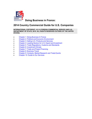 Doing Business in France:
2014 Country Commercial Guide for U.S. Companies
INTERNATIONAL COPYRIGHT, U.S. & FOREIGN COMMERCIAL SERVICE AND U.S.
DEPARTMENT OF STATE, 2010. ALL RIGHTS RESERVED OUTSIDE OF THE UNITED
STATES.
• Chapter 1: Doing Business In France
• Chapter 2: Political and Economic Environment
• Chapter 3: Selling U.S. Products and Services
• Chapter 4: Leading Sectors for U.S. Export and Investment
• Chapter 5: Trade Regulations, Customs and Standards
• Chapter 6: Investment Climate
• Chapter 7: Trade and Project Financing
• Chapter 8: Business Travel
• Chapter 9: Contacts, Market Research and Trade Events
• Chapter 10: Guide to Our Services
 