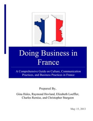 Doing Business in
France
A Comprehensive Guide on Culture, Communication
Practices, and Business Practices in France
Prepared By,
Gina Hales, Raymond Hovland, Elizabeth Loeffler,
Charles Remise, and Christopher Sturgeon
May 15, 2013
 
