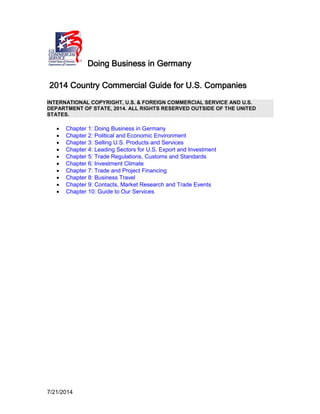 7/21/2014
Doing Business in Germany
2014 Country Commercial Guide for U.S. Companies
INTERNATIONAL COPYRIGHT, U.S. & FOREIGN COMMERCIAL SERVICE AND U.S.
DEPARTMENT OF STATE, 2014. ALL RIGHTS RESERVED OUTSIDE OF THE UNITED
STATES.
• Chapter 1: Doing Business in Germany
• Chapter 2: Political and Economic Environment
• Chapter 3: Selling U.S. Products and Services
• Chapter 4: Leading Sectors for U.S. Export and Investment
• Chapter 5: Trade Regulations, Customs and Standards
• Chapter 6: Investment Climate
• Chapter 7: Trade and Project Financing
• Chapter 8: Business Travel
• Chapter 9: Contacts, Market Research and Trade Events
• Chapter 10: Guide to Our Services
 