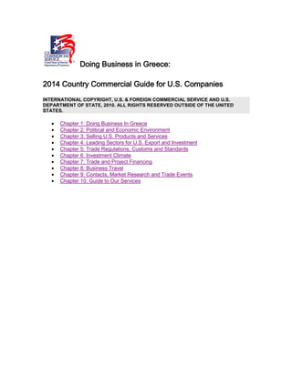 Doing Business in Greece:
2014 Country Commercial Guide for U.S. Companies
INTERNATIONAL COPYRIGHT, U.S. & FOREIGN COMMERCIAL SERVICE AND U.S.
DEPARTMENT OF STATE, 2010. ALL RIGHTS RESERVED OUTSIDE OF THE UNITED
STATES.
• Chapter 1: Doing Business In Greece
• Chapter 2: Political and Economic Environment
• Chapter 3: Selling U.S. Products and Services
• Chapter 4: Leading Sectors for U.S. Export and Investment
• Chapter 5: Trade Regulations, Customs and Standards
• Chapter 6: Investment Climate
• Chapter 7: Trade and Project Financing
• Chapter 8: Business Travel
• Chapter 9: Contacts, Market Research and Trade Events
• Chapter 10: Guide to Our Services
 