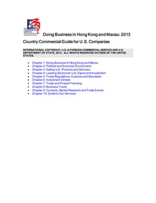 Doing Business in Hong Kong and Macau: 2013
Country Commercial Guide for U.S. Companies
INTERNATIONAL COPYRIGHT, U.S. & FOREIGN COMMERCIAL SERVICE AND U.S.
DEPARTMENT OF STATE, 2013. ALL RIGHTS RESERVED OUTSIDE OF THE UNITED
STATES.
• Chapter 1: Doing Business In Hong Kong and Macau
• Chapter 2: Political and Economic Environment
• Chapter 3: Selling U.S. Products and Services
• Chapter 4: Leading Sectorsfor U.S. Export and Investment
• Chapter 5: Trade Regulations, Customs and Standards
• Chapter 6: Investment Climate
• Chapter 7: Trade and Project Financing
• Chapter 8: Business Travel
• Chapter 9: Contacts, Market Research and Trade Events
• Chapter 10: Guide to Our Services
 