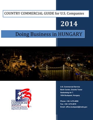 2014
U.S. Commercial Service
Bank Center, Granite Tower
Szabadság tér 7.
1054 Budapest, Hungary
Phone: +36-1-475-4090
Fax: +36-1-475-4676
Email: office.budapest@trade.gov
Doing Business in HUNGARY
COUNTRY COMMERCIAL GUIDE for U.S. Companies
 