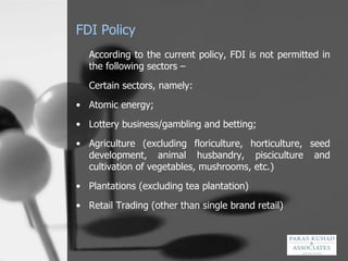 FDI Policy According to the current policy, FDI is not permitted in the following sectors –  Certain sectors, namely: Atomic energy; Lottery business/gambling and betting; Agriculture (excluding floriculture, horticulture, seed development, animal husbandry, pisciculture and cultivation of vegetables, mushrooms, etc.) Plantations (excluding tea plantation) Retail Trading (other than single brand retail) 