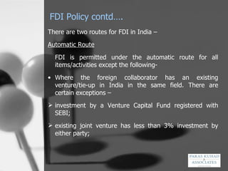 FDI Policy contd…. There are two routes for FDI in India –  Automatic Route FDI is permitted under the automatic route for all items/activities except the following- Where the foreign collaborator has an existing venture/tie-up in India in the same field. There are certain exceptions –  investment by a Venture Capital Fund registered with SEBI; existing joint venture has less than 3% investment by either party; 