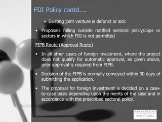 FDI Policy contd…. Existing joint venture is defunct or sick Proposals falling outside notified sectoral policy/caps or sectors in which FDI is not permitted  FIPB Route (Approval Route) In all other cases of foreign investment, where the project does not qualify for automatic approval, as given above, prior approval is required from FIPB. Decision of the FIPB is normally conveyed within 30 days of submitting the application. The proposal for foreign investment is decided on a case-to-case basis depending upon the merits of the case and in accordance with the prescribed sectoral policy. 