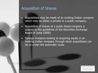 Acquisition of Shares Acquisitions may be made of an existing Indian company which may be either a private or a public company. Acquisition of shares of a public listed company is subject to the guidelines of the Securities Exchange Board of India (SEBI) Foreign investors looking at acquiring equity in an existing Indian company through stock acquisitions can do so under the automatic route.  