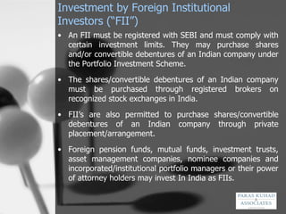 Investment by Foreign Institutional Investors (“FII”) An FII must be registered with SEBI and must comply with certain investment limits. They may purchase shares and/or convertible debentures of an Indian company under the Portfolio Investment Scheme. The shares/convertible debentures of an Indian company must be purchased through registered brokers on recognized stock exchanges in India.  FII’s are also permitted to purchase shares/convertible debentures of an Indian company through private placement/arrangement. Foreign pension funds, mutual funds, investment trusts, asset management companies, nominee companies and incorporated/institutional portfolio managers or their power of attorney holders may invest In India as FIIs.  