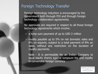 Foreign Technology Transfer Foreign technology induction is encouraged by the Government both through FDI and through foreign technology collaboration agreements.  No approvals are required in respect to all those foreign technology agreements which involve: a lump sum payment of up to USD 2 million royalty payable up to 5% on net domestic sales and 8% on exports, subject to a total payment of 8% on sales, without any restriction on the duration of royalty payments. Note - It is permissible for an Indian Company to issue equity shares against lumpsum fee and royalty in convertible foreign currency  