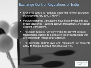 Exchange Control Regulations of India  Exchange control is regulated under the Foreign Exchange Management Act, 1999 (“FEMA”)   Foreign exchange transactions have been divided into two broad categories – current account transactions and capital account transactions.   The Indian rupee is fully convertible for current account transactions, subject to a negative list of transactions that are prohibited/ require prior approval.   The exchange control laws and regulations for residents apply to foreign invested companies as well. 