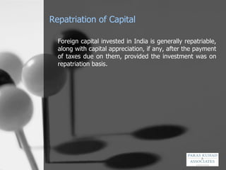 Repatriation of Capital Foreign capital invested in India is generally repatriable, along with capital appreciation, if any, after the payment of taxes due on them, provided the investment was on repatriation basis. 
