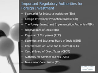 Important Regulatory Authorities for Foreign Investment Secretariat for Industrial Assistance (SIA) Foreign Investment Promotion Board (FIPB) The Foreign Investment Implementation Authority (FIIA)  Reserve Bank of India (RBI) Registrar of Companies (RoC) Securities and Exchange Board of India (SEBI) Central Board of Excise and Customs (CBEC) Central Board of Direct Taxes (CBDT) Authority for Advance Rulings (AAR) Investment Commission (IC) 