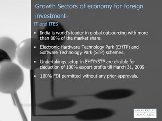 Growth Sectors of economy for foreign investment–   IT and ITES India is world’s leader in global outsourcing with more than 80% of the market share.  Electronic Hardware Technology Park (EHTP) and Software Technology Park (STP) schemes.  Undertakings setup in EHTP/STP are eligible for deduction of 100% export profits till March 31, 2009 100% FDI permitted without any prior approvals. 
