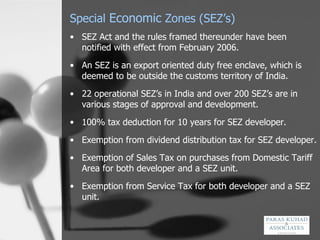 Special  Economic  Zones (SEZ’s) SEZ Act and the rules framed thereunder have been notified with effect from February 2006.  An SEZ is an export oriented duty free enclave, which is deemed to be outside the customs territory of India. 22 operational SEZ’s in India and over 200 SEZ’s are in various stages of approval and development. 100% tax deduction for 10 years for SEZ developer. Exemption from dividend distribution tax for SEZ developer. Exemption of Sales Tax on purchases from Domestic Tariff Area for both developer and a SEZ unit. Exemption from Service Tax for both developer and a SEZ unit. 