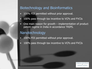 Biotechnology and Bioinformatics 100% FDI permitted without prior approval. 100% pass through tax incentive to VCFs and FVCIs  One main reason for growth – implementation of product patent regime in India in accordance TRIPS.  Nanotechnology 100% FDI permitted without prior approval. 100% pass through tax incentive to VCFs and FVCIs  