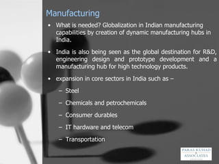 Manufacturing What is needed? G lobalization in Indian manufacturing capabilities by creation of dynamic manufacturing hubs in India.  India is also being seen as the global destination for R&D, engineering design and prototype development and a manufacturing hub for high technology products. expansion in core sectors in India such as – Steel  Chemicals and petrochemicals Consumer durables IT hardware and telecom Transportation 