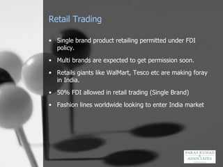 Retail Trading Single brand product retailing permitted under FDI policy . Multi brands are expected to get permission soon.  Retails giants like WalMart, Tesco etc are making foray in India. 50% FDI allowed in retail trading (Single Brand)  Fashion lines worldwide looking to enter India market 