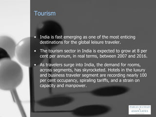 Tourism India is fast emerging as one of the most enticing destinations for the global leisure traveler.  The tourism sector in India is expected to grow at 8 per cent per annum, in real terms, between 2007 and 2016.  As travelers surge into India, the demand for rooms, across segments, has skyrocketed. Hotels in the luxury and business traveler segment are recording nearly 100 per cent occupancy, spiraling tariffs, and a strain on capacity and manpower.  