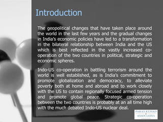 Introduction The geopolitical changes that have taken place around the world in the last few years and the gradual changes in India’s economic policies have led to a transformation in the bilateral relationship between India and the US which is best reflected in the vastly increased co-operation of the two countries in political, strategic and economic spheres. Indo-US co-operation in battling terrorism around the world is well established, as is India’s commitment to promote globalization and democracy, to alleviate poverty both at home and abroad and to work closely with the US to contain regionally focused armed tension and promote global peace. Strategic co-operation between the two countries is probably at an all time high with the much debated Indo-US nuclear deal. 