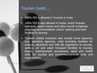 Tourism Contd…. 100% FDI is allowed in Tourism in India 100% FDI is also allowed in hotels, which includes restraints, beach resorts and other tourist complexes providing accommodation and/or catering and food facilities to tourists.  Tourism related industries also include travel agencies, tour operating agencies, units providing facilities for cultural, adventure and wild life experience to tourists, surface, air and water transport facilities to tourists, leisure, entertainment amusement, sport and health units for tourists and convention/seminar units and organisations.  
